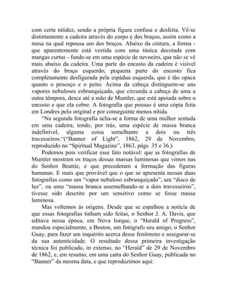 com certa nitidez, sendo a própria figura confusa e desfeita. Vê-se
distintamente a cadeira através do corpo e dos braços, assim como a
mesa na qual repousa um dos braços. Abaixo da cintura, a forma -
que aparentemente está vestida com uma túnica decotada com
mangas curtas - funde-se em uma espécie de nevoeiro, que não se vê
mais abaixo da cadeira. Uma parte do encosto da cadeira é visível
através do braço esquerdo; pequena parte do encosto fica
completamente desfigurada pela espádua esquerda, que é tão opaca
quanto o pescoço e o peito. Acima da cabeça distinguem-se uns
vapores nebulosos esbranquiçado, que circunda a cabeça de uma a
outra têmpora, desce até a mão de Mumler, que está apoiada sobre o
encosto e que ela cobre. A fotografia que possuo é uma cópia feita
em Londres pelo original e por conseguinte menos nítida.
     “Na segunda fotografia acha-se a forma de uma mulher sentada
em uma cadeira, tendo, por trás, uma espécie de massa branca
indefinível, alguma coisa semelhante a dois ou três
travesseiros.“(“Banner of Light”, 1862, 29 de Novembro,
reproduzido no “Spiritual Magazine”, 1863, págs. 35 e 36.)
     Podemos pois verificar esse fato notável: que as fotografias de
Mumler mostram os traços dessas massas luminosas que vimos nas
do Senhor Beattie, e que precederam a formação das figuras
humanas. E mais que provável que o que se apresenta nessas duas
fotografias como um “vapor nebuloso esbranquiçado”, um “disco de
luz”, ou uma “massa branca assemelhando-se a dois travesseiros”,
tivesse sido descrito por um sensitivo como se fosse massa
luminosa.
     Mas voltemos às origens. Desde que se espalhou a notícia de
que essas fotografias tinham sido feitas, o Senhor J. A. Davis, que
editava nessa época, em Nova Iorque, o “Herald of Progress”,
mandou especialmente, a Boston, um fotógrafo seu amigo, o Senhor
Guay, para fazer um inquérito acerca desse fenômeno e assegurar-se
da sua autenticidade. O resultado dessa primeira investigação
técnica foi publicado, in extenso, no “Herald” de 29 de Novembro
de 1862, e, em resumo, em uma carta do Senhor Guay, publicada no
“Banner” da mesma data, e que reproduzimos aqui:
 