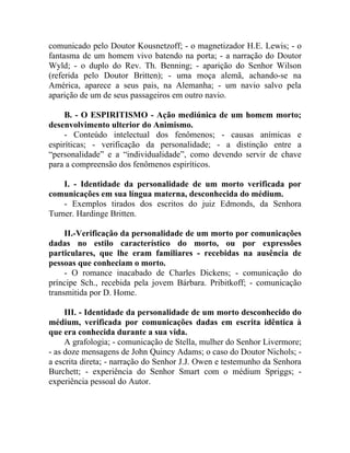 comunicado pelo Doutor Kousnetzoff; - o magnetizador H.E. Lewis; - o
fantasma de um homem vivo batendo na porta; - a narração do Doutor
Wyld; - o duplo do Rev. Th. Benning; - aparição do Senhor Wilson
(referida pelo Doutor Britten); - uma moça alemã, achando-se na
América, aparece a seus pais, na Alemanha; - um navio salvo pela
aparição de um de seus passageiros em outro navio.

     B. - O ESPIRITISMO - Ação mediúnica de um homem morto;
desenvolvimento ulterior do Animismo.
     - Conteúdo intelectual dos fenômenos; - causas anímicas e
espiríticas; - verificação da personalidade; - a distinção entre a
“personalidade” e a “individualidade”, como devendo servir de chave
para a compreensão dos fenômenos espiríticos.

    I. - Identidade da personalidade de um morto verificada por
comunicações em sua língua materna, desconhecida do médium.
    - Exemplos tirados dos escritos do juiz Edmonds, da Senhora
Turner. Hardinge Britten.

     II.-Verificação da personalidade de um morto por comunicações
dadas no estilo característico do morto, ou por expressões
particulares, que lhe eram familiares - recebidas na ausência de
pessoas que conheciam o morto.
     - O romance inacabado de Charles Dickens; - comunicação do
príncipe Sch., recebida pela jovem Bárbara. Pribitkoff; - comunicação
transmitida por D. Home.

     III. - Identidade da personalidade de um morto desconhecido do
médium, verificada por comunicações dadas em escrita idêntica à
que era conhecida durante a sua vida.
     A grafologia; - comunicação de Stella, mulher do Senhor Livermore;
- as doze mensagens de John Quincy Adams; o caso do Doutor Nichols; -
a escrita direta; - narração do Senhor J.J. Owen e testemunho da Senhora
Burchett; - experiência do Senhor Smart com o médium Spriggs; -
experiência pessoal do Autor.
 