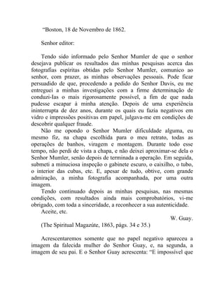 “Boston, 18 de Novembro de 1862.

    Senhor editor:

    Tendo sido informado pelo Senhor Mumler de que o senhor
desejava publicar os resultados das minhas pesquisas acerca das
fotografias espíritas obtidas pelo Senhor Mumler, comunico ao
senhor, com prazer, as minhas observações pessoais. Pode ficar
persuadido de que, procedendo a pedido do Senhor Davis, eu me
entreguei a minhas investigações com a firme determinação de
conduzi-Ias o mais rigorosamente possível, a fim de que nada
pudesse escapar à minha atenção. Depois de uma experiência
ininterrupta de dez anos, durante os quais eu fazia negativos em
vidro e impressões positivas em papel, julgava-me em condições de
descobrir qualquer fraude.
    Não me opondo o Senhor Mumler dificuldade alguma, eu
mesmo fiz, na chapa escolhida para o meu retrato, todas as
operações de banhos, viragem e montagem. Durante todo esse
tempo, não perdi de vista a chapa, e não deixei aproximar-se dela o
Senhor Mumler, senão depois de terminada a operação. Em seguida,
submeti a minuciosa inspeção o gabinete escuro, o caixilho, o tubo,
o interior das cubas, etc. E, apesar de tudo, obtive, com grande
admiração, a minha fotografia acompanhada, por uma outra
imagem.
    Tendo continuado depois as minhas pesquisas, nas mesmas
condições, com resultados ainda mais comprobatórios, vi-me
obrigado, com toda a sinceridade, a reconhecer a sua autenticidade.
    Aceite, etc.
                                                           W. Guay.
    (The Spiritual Magazúte, 1863, págs. 34 e 35.)

   Acrescentaremos somente que no papel negativo apareceu a
imagem da falecida mulher do Senhor Guay, e, na segunda, a
imagem de seu pai. E o Senhor Guay acrescenta: “E impossível que
 