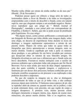 Mumler tenha obtido um retrato de minha mulher ou de meu pai.”
(Herald , 29 de Novembro.)
     Podemos passar agora em silêncio a longa série de todos os
testemunhos dados a favor de Mumler e de todas as investigações
empreendidas com o intuito de descobrir a fraude, como era natural
supô-lo, mas que chegaram sempre a um resultado negativo. Bastar-
nos-á reproduzir aqui um artigo do “ British Journal of
Photography”, mandado a esse jornal pelo seu correspondente de
Filadélfia, o Senhor C. Sellers, que não se pode acusar de predileção
pelo Espiritismo. Eis esse artigo:
     “Há alguns meses, certos jornais publicaram a comunicação de
um fotógrafo de Boston que tinha obtido uma imagem dupla, sobre
uma chapa, no decurso de experiências feitas durante os ócios do
domingo; a imagem suplementar representava o retrato de um
parente morto. Depois ele notou que todas ou quase todas as
fotografias que tirava apresentavam a mesma imagem, mais ou
menos distinta. Tendo-se espalhado por toda à parte os rumores
desse prodígio, o seu gabinete foi em breve invadido por curiosos
que desejavam obter os retratos de seus falecidos amigos. Os
fotógrafos divertiam-se com isso e afirmavam que a fraude seria em
breve descoberta. Fizeram-se muitas imitações com o auxílio do
processo ordinário que a princípio tinha sido proposto por Sir David
Brewster. Fez-se mais ainda: por meio de duas chapas superpostas,
uma das quais continha à segunda imagem, e explicava-se o
fenômeno por um desses dois processos; homens conhecidos por sua
instrução científica ocuparam-se em procurar a sua explicação e não
puderam descobrir a impostura.
     No que diz respeito às imagens em si, elas se distinguem
essencialmente de todas as que eu já tinha visto, e não conheço
processo algum para imitá-las. O fantasma nunca aparece de pé; não
se reproduz além da cintura ou, quando muito, até os joelhos, e não
se pode entretanto dizer, com precisão, em que região do corpo a
imagem desaparece. À primeira vista, muitas pessoas crêem
distinguir claramente a imagem inteira, mas, depois de exame mais
minucioso, ela parece menos distinta. Não vi os negativos; mas,
 