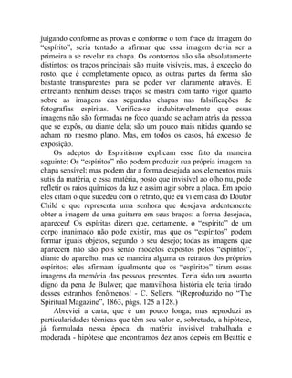 julgando conforme as provas e conforme o tom fraco da imagem do
“espírito”, seria tentado a afirmar que essa imagem devia ser a
primeira a se revelar na chapa. Os contornos não são absolutamente
distintos; os traços principais são muito visíveis, mas, à exceção do
rosto, que é completamente opaco, as outras partes da forma são
bastante transparentes para se poder ver claramente através. E
entretanto nenhum desses traços se mostra com tanto vigor quanto
sobre as imagens das segundas chapas nas falsificações de
fotografias espíritas. Verifica-se indubitavelmente que essas
imagens não são formadas no foco quando se acham atrás da pessoa
que se expôs, ou diante dela; são um pouco mais nítidas quando se
acham no mesmo plano. Mas, em todos os casos, há excesso de
exposição.
     Os adeptos do Espiritismo explicam esse fato da maneira
seguinte: Os “espíritos” não podem produzir sua própria imagem na
chapa sensível; mas podem dar a forma desejada aos elementos mais
sutis da matéria, e essa matéria, posto que invisível ao olho nu, pode
refletir os raios químicos da luz e assim agir sobre a placa. Em apoio
eles citam o que sucedeu com o retrato, que eu vi em casa do Doutor
Child e que representa uma senhora que desejava ardentemente
obter a imagem de uma guitarra em seus braços: a forma desejada,
apareceu! Os espíritas dizem que, certamente, o “espírito” de um
corpo inanimado não pode existir, mas que os “espíritos” podem
formar iguais objetos, segundo o seu desejo; todas as imagens que
aparecem não são pois senão modelos expostos pelos “espíritos”,
diante do aparelho, mas de maneira alguma os retratos dos próprios
espíritos; eles afirmam igualmente que os “espíritos” tiram essas
imagens da memória das pessoas presentes. Teria sido um assunto
digno da pena de Bulwer; que maravilhosa história ele teria tirado
desses estranhos fenômenos! - C. Sellers. “(Reproduzido no “The
Spiritual Magazine”, 1863, págs. 125 a 128.)
     Abreviei a carta, que é um pouco longa; mas reproduzi as
particularidades técnicas que têm seu valor e, sobretudo, a hipótese,
já formulada nessa época, da matéria invisível trabalhada e
moderada - hipótese que encontramos dez anos depois em Beattie e
 