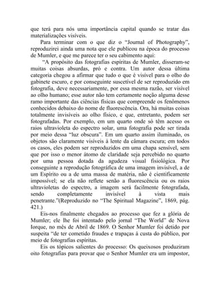 que terá para nós uma importância capital quando se tratar das
materializações visíveis.
     Para terminar com o que diz o “Journal of Photography”,
reproduzirei ainda uma nota que ele publicou na época do processo
de Mumler, e que me parece ter o seu cabimento aqui:
      “A propósito das fotografias espíritas de Mumler, disseram-se
muitas coisas absurdas, pró e contra. Um autor dessa última
categoria chegou a afirmar que tudo o que é visível para o olho do
gabinete escuro, e por conseguinte suscetível de ser reproduzido em
fotografia, deve necessariamente, por essa mesma razão, ser visível
ao olho humano; esse autor não tem certamente noção alguma desse
ramo importante das ciências físicas que compreende os fenômenos
conhecidos debaixo do nome de fluorescência. Ora, há muitas coisas
totalmente invisíveis ao olho físico, e que, entretanto, podem ser
fotografadas. Por exemplo, em um quarto onde só têm acesso os
raios ultravioleta do espectro solar, uma fotografia pode ser tirada
por meio dessa “luz obscura”. Em um quarto assim iluminado, os
objetos são claramente visíveis à lente da câmara escura; em todos
os casos, eles podem ser reproduzidos em uma chapa sensível, sem
que por isso o menor átomo de claridade seja percebido no quarto
por uma pessoa dotada da agudeza visual fisiológica. Por
conseguinte a reprodução fotográfica de uma imagem invisível, a de
um Espírito ou a de uma massa de matéria, não é cientificamente
impossível; se ela não reflete senão a fluorescência ou os raios
ultravioletas do espectro, a imagem será facilmente fotografada,
sendo       completamente        invisível     à      vista    mais
penetrante.”(Reproduzido no “The Spiritual Magazine”, 1869, pág.
421.)
     Eis-nos finalmente chegados ao processo que fez a glória de
Mumler; ele lhe foi intentado pelo jornal “The World” de Nova
Iorque, no mês de Abril de 1869. O Senhor Mumler foi detido por
suspeita “de ter cometido fraudes e trapaças à custa do público, por
meio de fotografias espíritas.
     Eis os tópicos salientes do processo: Os queixosos produziram
oito fotografias para provar que o Senhor Mumler era um impostor,
 