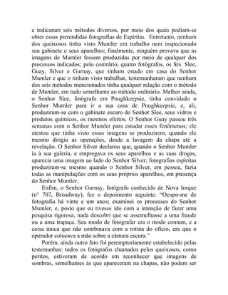 e indicaram seis métodos diversos, por meio dos quais podiam-se
obter essas pretendidas fotografias de Espíritas. Entretanto, nenhum
dos queixosos tinha visto Mumler em trabalho nem inspecionado
seu gabinete e seus aparelhos; finalmente, ninguém provava que as
imagens de Mumler fossem produzidas por meio de qualquer dos
processos indicados; pelo contrário, quatro fotógrafos, os Srs. Slee,
Guay, Silver e Gurnay, que tinham estado em casa do Senhor
Mumler e que o tinham visto trabalhar, testemunharam que nenhum
dos seis métodos mencionados tinha qualquer relação com o método
de Mumler, em tudo semelhante ao método ordinário. Melhor ainda,
o Senhor Slee, fotógrafo em Poughkeepsie, tinha convidado o
Senhor Mumler para ir a sua casa de Poughkeepsie, e, ali,
produziram-se com o gabinete escuro do Senhor Slee, seus vidros e
produtos químicos, os mesmos efeitos. O Senhor Guay passou três
semanas com o Senhor Mumler para estudar esses fenômenos; ele
atestou que tinha visto essas imagens se produzirem, quando ele
mesmo dirigia as operações, desde a lavagem da chapa até a
revelação. O Senhor Silver declarou que, quando o Senhor Mumler
ia à sua galeria, e empregava os seus aparelhos e as suas drogas,
aparecia uma imagem ao lado do Senhor Silver; fotografias espíritas
produziram-se mesmo quando o Senhor Silver, em pessoa, fazia
todas as manipulações com os seus próprios aparelhos, em presença
do Senhor Mumler.
     Enfim, o Senhor Gurnay, fotógrafo conhecido de Nova Iorque
(n° 707, Broadway), fez o depoimento seguinte: “Ocupo-me de
fotografia há vinte e um anos; examinei os processos do Senhor
Mumler, e, posto que eu tivesse ido com a intenção de fazer uma
pesquisa rigorosa, nada descobri que se assemelhasse a uma fraude
ou a uma trapaça. Seu modo de fotografar era o modo comum, e a
coisa única que não combinava com a rotina do ofício, era que o
operador colocava a mão sobre a câmara escura.”
     Porém, ainda outro fato foi peremptoriamente estabelecido pelas
testemunhas: todos os fotógrafos chamados pelos queixosos, como
peritos, estiveram de acordo em reconhecer que imagens de
sombras, semelhantes às que apareceram na chapas, não podem ser
 