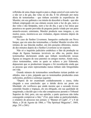 refletidas de uma chapa negativa para a chapa sensível com outra luz
a não ser a do gás, das velas ou do dia. E foi afirmado por meia
dúzia de testemunhas - que tinham assistido às experiências de
Mumler, em seu gabinete e no intuito de descobrir a fraude - que não
tinham empregado em sua câmara escura nem a luz do gás, nem a
das velas e das lâmpadas, nem a luz do dia, e que a luz única que
penetrava no quarto provinha de pequena janela velada por um pano
amarelo-escuro; entretanto, Mumler produzia suas imagens, e, em
muitos casos, mostrava-as aos visitantes, alguns minutos depois da
exposição.
     No caso do Senhor Livermore. banqueiro conhecido em Nova
Iorque, que era uma das testemunhas, o Senhor Mumler revelou três
retratos de sua falecida mulher, em três posições diferentes, menos
de dez minutos depois de o Senhor Livermore se ter exposto.
     Não só o inquérito judiciário estabelece o fato da produção na
chapa de figuras humanas invisíveis ao olho nu, porém doze
testemunhas declararam ainda que tinham reconhecido nessas
figuras as imagens de seus parentes ou amigos mortos. Ainda mais,
cinco testemunhas, entre as quais se achava o juiz Edmonds,
depuseram que se produziram imagens e foi reconhecido ainda que
as pessoas que eram representadas nunca tinham sido fotografadas
em vida.
     Grande número de testemunhos semelhantes teriam podido ser
obtidos, mas o juiz, julgando que os testemunhos produzidos eram
suficientes, proferiu a sentença seguinte:
     “Depois de ter examinado cuidadosamente a causa, tinha
chegado a essa conclusão: que o detido devia ser posto em
liberdade: ele verificava que ainda mesmo que o acusado tivesse
cometido fraudes e trapaças, ele era obrigado, em sua qualidade de
magistrado, a decidir que o réu não comparecesse perante o Tribunal
Superior do Júri; pois, em sua opinião, a parte queixosa não tinha
conseguido comprovar o fato.” (Ver, para todas as particularidades,
o relatório do processo nos jornais: o “Banner of Light”, 1° e 8 de
Maio, e 28 de Agosto de 1866, e “The Spiritual Magazine”, 1869,
págs. 241 a 260.)
 