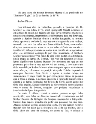 Eis uma carta do Senhor Bronson Murray (12), publicada no
“Banner of Light”, de 25 de Janeiro de 1873:

    Senhor Diretor:

     Nos últimos dias de Setembro passado, a Senhora W. H.
Mumler, de sua cidade (170, West Springfield Street), achando-se
em estado de transe, no decurso do qual dava conselhos médicos a
um dos seus doentes, interrompeu-se subitamente para me dizer que,
quando o Senhor Mumler tirasse a minha fotografia, na mesma
chapa apareceria ao lado do meu retrato a imagem de uma mulher,
sustendo com uma das mãos uma âncora feita de flores; essa mulher
desejava ardentemente anunciar a sua sobrevivência ao marido, e
inutilmente tinha procurado até então uma ocasião de se aproximar
dele; ela acreditava consegui-lo por meu intermédio. A Senhora
Mumler acrescentou: “Por meio de uma lente, poder-se-á distinguir,
nessa chapa, as letras: R. Bonner.” Em vão lhe perguntei se essas
letras significavam Roberto Bonner. No momento em que eu me
preparava para tirar o meu retrato, cal em transe, o que nunca me
tinha sucedido; o Senhor Mumler não conseguiu, apesar de todos os
seus esforços, colocar-me na posição desejada. Foi-lhe impossível
conseguir fazer-me ficar direito e apoiar a minha cabeça no
sustentáculo. O meu retrato foi por conseguinte tirado na posição
que a prova o indica, e, ao lado, apareceu a figura de mulher com a
âncora e as letras, formadas por botões de flores, assim como me
tinha sido predito. Desgraçadamente eu não conhecia pessoa alguma
com o nome de Bonner, ninguém que pudesse reconhecer a
identidade da figura fotografada.
     De volta à cidade, contei a muitas pessoas o que tinha
acontecido; uma delas me disse ter encontrado recentemente um tal
Senhor Bonner, da Geórgia; ela desejava mostrar-lhe a fotografia.
Quinze dias depois, mandou-me pedir que passasse por sua casa.
Alguns instantes depois, entrou uma visita, era um Senhor Roberto
Bonner. Ele me disse que a fotografia era a de sua mulher, que a
tinha visto em casa da senhora, de quem se fala, e achava a
 