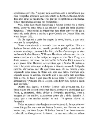 semelhança perfeita. Ninguém aqui contesta aliás a semelhança que
essa fotografia apresenta com um retrato da Senhora Bonner, tirado
dois anos antes de sua morte. (Nas provas fotográficas a semelhança
é mais pronunciada do que nas fotografias.)
    Mas, ainda não é tudo. Desde que o Senhor Bonner viu a minha
prova, escreveu uma carta a sua mulher, à qual ele fazia diversas
perguntas. Tomou todas as precauções para ficar convicto de que a
carta não seria aberta e enviou-a pelo Correio ao Doutor Flint, em
Nova Iorque. (13).
    No dia seguinte a carta lhe chegou de volta, intacta, e com uma
resposta de sete páginas.
    Nessa comunicação - assinada com o seu apelido: Ella - a
Senhora Bonner dizia a seu marido que tinha pedido a permissão de
aparecer na chapa, como o tinha feito; ela lhe afirmava que os dois
irmãos do Senhor Bonner, William e Hamilton, achavam-se com ela,
assim como o seu velho amigo, o simples e bom Sam Craig; ela
devia escrever, em breve, por intermédio do Senhor Flint, uma carta
a seu jovem filho Hammie; acrescentava que o Senhor B. tratava-a
bem e lhe pedia ainda que se dirigisse a Boston, à casa do fotógrafo
espírita, afirmando que ela apareceria com ele na mesma chapa
segurando uma coroa de flores em uma das mãos, trazendo uma
segunda coroa na cabeça, enquanto que a sua outra mão apontava
para o céu. Li tudo o que precede nessa carta. O Senhor Bonner
acrescentou: “Amanhã irei a Boston, sem dizer meu nome a quem
quer que seja.”
    Quatro dias depois, o Senhor Bonner veio procurar-me. Ele
tinha estado em Boston sem se ter dado a conhecer a quem quer que
fosse, e, entretanto, tinha obtido a fotografia prometida, com a
imagem de sua mulher, exatamente como ela o tinha descrito. A
coroa que a sua mulher sustém na má (“é apenas visível na
fotografia.
    Todas as pessoas que desejarem convencer-se do fato podem ver
essas fotografias em casa do Senhor Mumler, em Boston, ou em
minha casa, em Nova Iorque. O Senhor Bonner é um homem muito
conhecido na Geórgia e no Alabama... os que me conhecem sabem
 