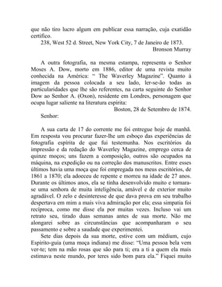 que não tiro lucro algum em publicar essa narração, cuja exatidão
certifico.
     238, West 52 d. Street, New York City, 7 de Janeiro de 1873.
                                                    Bronson Murray

    A outra fotografia, na mesma estampa, representa o Senhor
Moses A. Dow, morto em 1886, editor de uma revista muito
conhecida na América: “ The Waverley Magazine”. Quanto à
imagem da pessoa colocada a seu lado, ler-se-ão todas as
particularidades que lhe são referentes, na carta seguinte do Senhor
Dow ao Senhor A. (Oxon), residente em Londres, personagem que
ocupa lugar saliente na literatura espírita:
                                     Boston, 28 de Setembro de 1874.
    Senhor:

     A sua carta de 17 do corrente me foi entregue hoje de manhã.
Em resposta vou procurar fazer-lhe um esboço das experiências de
fotografia espírita de que fui testemunha. Nos escritórios da
impressão e da redação do Waverley Magazine, emprego cerca de
quinze moços; uns fazem a composição, outros são ocupados na
máquina, na expedição ou na correção dos manuscritos. Entre esses
últimos havia uma moça que foi empregada nos meus escritórios, de
1861 a 1870; ela adoeceu de repente e morreu na idade de 27 anos.
Durante os últimos anos, ela se tinha desenvolvido muito e tornara-
se uma senhora de muita inteligência, amável e de exterior muito
agradável. O zelo e desinteresse de que dava prova em seu trabalho
despertava em mim a mais viva admiração por ela; essa simpatia foi
recíproca, como me disse ela por muitas vezes. Incluso vai um
retrato seu, tirado duas semanas antes de sua morte. Não me
alongarei sobre as circunstâncias que acompanharam o seu
passamento e sobre a saudade que experimentei.
     Sete dias depois da sua morte, estive com um médium, cujo
Espirito-guia (uma moça indiana) me disse: “Uma pessoa bela vem
ver-te; tem na mão rosas que são para ti; era a ti a quem ela mais
estimava neste mundo, por teres sido bom para ela.” Fiquei muito
 