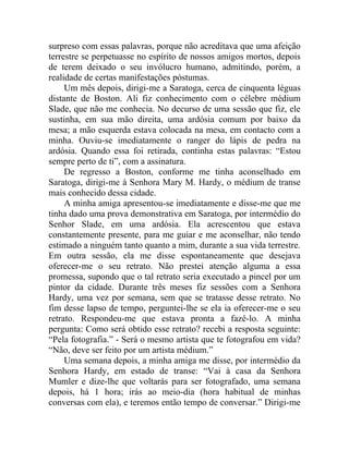 surpreso com essas palavras, porque não acreditava que uma afeição
terrestre se perpetuasse no espírito de nossos amigos mortos, depois
de terem deixado o seu invólucro humano, admitindo, porém, a
realidade de certas manifestações póstumas.
     Um mês depois, dirigi-me a Saratoga, cerca de cinquenta léguas
distante de Boston. Ali fiz conhecimento com o célebre médium
Slade, que não me conhecia. No decurso de uma sessão que fiz, ele
sustinha, em sua mão direita, uma ardósia comum por baixo da
mesa; a mão esquerda estava colocada na mesa, em contacto com a
minha. Ouviu-se imediatamente o ranger do lápis de pedra na
ardósia. Quando essa foi retirada, continha estas palavras: “Estou
sempre perto de ti”, com a assinatura.
     De regresso a Boston, conforme me tinha aconselhado em
Saratoga, dirigi-me à Senhora Mary M. Hardy, o médium de transe
mais conhecido dessa cidade.
     A minha amiga apresentou-se imediatamente e disse-me que me
tinha dado uma prova demonstrativa em Saratoga, por intermédio do
Senhor Slade, em uma ardósia. Ela acrescentou que estava
constantemente presente, para me guiar e me aconselhar, não tendo
estimado a ninguém tanto quanto a mim, durante a sua vida terrestre.
Em outra sessão, ela me disse espontaneamente que desejava
oferecer-me o seu retrato. Não prestei atenção alguma a essa
promessa, supondo que o tal retrato seria executado a pincel por um
pintor da cidade. Durante três meses fiz sessões com a Senhora
Hardy, uma vez por semana, sem que se tratasse desse retrato. No
fim desse lapso de tempo, perguntei-lhe se ela ia oferecer-me o seu
retrato. Respondeu-me que estava pronta a fazê-lo. A minha
pergunta: Como será obtido esse retrato? recebi a resposta seguinte:
“Pela fotografia.” - Será o mesmo artista que te fotografou em vida?
“Não, deve ser feito por um artista médium.”
     Uma semana depois, a minha amiga me disse, por intermédio da
Senhora Hardy, em estado de transe: “Vai à casa da Senhora
Mumler e dize-lhe que voltarás para ser fotografado, uma semana
depois, há 1 hora; irás ao meio-dia (hora habitual de minhas
conversas com ela), e teremos então tempo de conversar.” Dirigi-me
 
