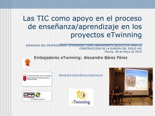 Las TIC como apoyo en el proceso
de enseñanza/aprendizaje en los
proyectos eTwinning
JORNADAS DEL PROFESORADO: ETWINNING COMO HERRAMIENTA EDUCATIVA PARA LA
CONSTRUCCIÓN DE LA EUROPA DEL SIGLO XXI
Murcia, 28 de Mayo de 2015
Embajadores eTwinning: Alexandre Bárez Pérez
alexandre.barez@murciaeduca.es
 