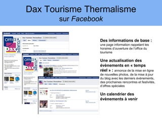 Dax Tourisme Thermalisme
       sur Facebook

                  Des informations de base :
                  une page information rappelant les
                  horaires d’ouverture de l’office du
                  tourisme

                  Une actualisation des
                  évènements en « temps
                  réel » : annonce de la mise en ligne
                  de nouvelles photos, de la mise à jour
                  du blog avec les derniers évènements,
                  des prochaines rencontres et festivités,
                  d’offres spéciales

                  Un calendrier des
                  évènements à venir
 
