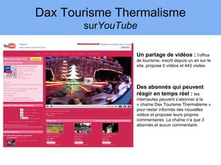 Dax Tourisme Thermalisme
       surYouTube

                Un partage de vidéos : l’office
                de tourisme, inscrit depuis un an sur le
                site, propose 5 vidéos et 443 visites




                Des abonnés qui peuvent
                réagir en temps réel : les
                internautes peuvent s’abonner à la
                « chaîne Dax Tourisme Thermalisme »
                pour rester informés des nouvelles
                vidéos et proposer leurs propres
                commentaires. La chaîne n’a que 3
                abonnés et aucun commentaire.
 