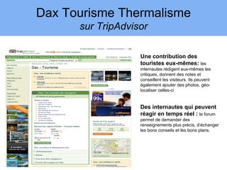Dax Tourisme Thermalisme
      sur TripAdvisor

                   Une contribution des
                   touristes eux-mêmes: les
                   internautes rédigent eux-mêmes les
                   critiques, donnent des notes et
                   conseillent les visiteurs. Ils peuvent
                   également ajouter des photos, géo-
                   localiser celles-ci


                   Des internautes qui peuvent
                   réagir en temps réel : le forum
                   permet de demander des
                   renseignements plus précis, d’échanger
                   les bons conseils et les bons plans.
 