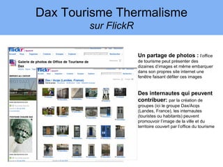 Dax Tourisme Thermalisme
        sur FlickR

                     Un partage de photos : l’office
                     de tourisme peut présenter des
                     dizaines d’images et même embarquer
                     dans son propres site internet une
                     fenêtre faisant défiler ces images


                     Des internautes qui peuvent
                     contribuer: par la création de
                     groupes (ici le groupe Dax/Acqs
                     (Landes, France), les internautes
                     (touristes ou habitants) peuvent
                     promouvoir l’image de la ville et du
                     territoire couvert par l’office du tourisme
 