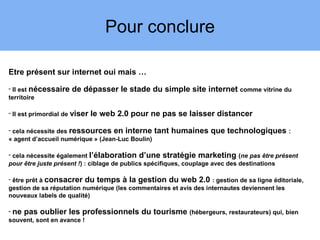 Pour conclure

Etre présent sur internet oui mais …
- Il est nécessaire   de dépasser le stade du simple site internet comme vitrine du
territoire

- Il est primordial de viser   le web 2.0 pour ne pas se laisser distancer

- cela nécessite des ressources en interne        tant humaines que technologiques :
« agent d’accueil numérique » (Jean-Luc Boulin)

- cela nécessite également l’élaboration d’une stratégie marketing (ne pas être présent
pour être juste présent !) : ciblage de publics spécifiques, couplage avec des destinations

- être prêt à consacrer du temps à la gestion du web 2.0 : gestion de sa ligne éditoriale,
gestion de sa réputation numérique (les commentaires et avis des internautes deviennent les
nouveaux labels de qualité)

- ne pas oublier les professionnels         du tourisme (hébergeurs, restaurateurs) qui, bien
souvent, sont en avance !
 