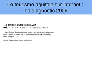 Le tourisme aquitain sur internet :
              Le diagnostic 2009
                                                         3




- un territoire plutôt bien couvert
93% des OT et 47% des SI sont présents sur internet
- Mais il reste de nombreuses zones non couvertes, notamment
dans des territoires à fort potentiel touristique (Nord Médoc,
Pays basque, …);

(source : SIAD numérique aquitain, octobre 2009)
 