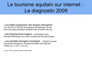 Le tourisme aquitain sur internet :
              Le diagnostic 2009
                                                              3




- une faible progression des langues étrangères :
51% des OT et 16% des SI proposent une traduction du site
dans une langue étrangère (l’anglais dans la totalité des cas)

- des départements inégaux : la Dordogne et les
Pyrénées Atlantiques sont mieux couverts par des sites traduits

- une clientèle étrangère importante : 1.304.641 arrivées
de touristes étrangers en Aquitaine en 2008, soit 5.565.047
nuitées (source : INSEE, Octobre 2009)

(source : SIAD numérique aquitain, octobre 2009)
 
