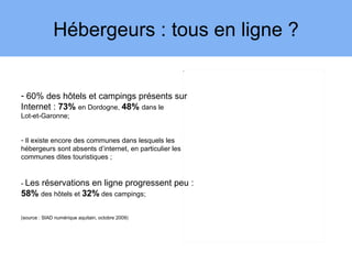 Hébergeurs : tous en ligne ?
                                                         3




- 60% des hôtels et campings présents sur
Internet : 73% en Dordogne, 48% dans le
Lot-et-Garonne;


- Il existe encore des communes dans lesquels les
hébergeurs sont absents d’internet, en particulier les
communes dites touristiques ;


- Les
    réservations en ligne progressent peu :
58% des hôtels et 32% des campings;

(source : SIAD numérique aquitain, octobre 2009)
 