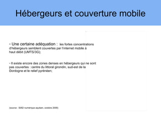 Hébergeurs et couverture mobile
                                                      3




- Une certaine adéquation :       les fortes concentrations
d’hébergeurs semblent couvertes par l’internet mobile à
haut débit (UMTS/3G);


- Il existe encore des zones denses en hébergeurs qui ne sont
pas couvertes : centre du littoral girondin, sud-est de la
Dordogne et le relief pyrénéen;




(source : SIAD numérique aquitain, octobre 2009)
 