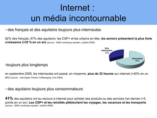 Internet :
                         un média incontournable
- des français et des aquitains toujours plus internautes

62% des français, 67% des aquitains: les CSP+ et les urbains en tête, les seniors présentent la plus forte
croissance (+35 % en un an) (source : SIAD numérique aquitain, octobre 2009)




-toujours plus longtemps

en septembre 2008, les internautes ont passé, en moyenne, plus de 32 heures sur internet (+40% en un
an) (source : Joel Gayet, Partner CoManaging, Avril 2009);


- des aquitains toujours plus consommateurs

41% des aquitains ont eu recours à internet pour acheter des produits ou des services l’an dernier (+5
points en un an). Les CSP+ et les retraités plébiscitent les voyages, les vacances et les transports
(source : SIAD numérique aquitain, octobre 2009)
 