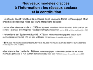 Nouveaux modèles d’accès
                      à l’information : les réseaux sociaux
                                et la contribution
- un réseau social virtuel est la rencontre entre une plate-forme technologique et un
ensemble d’individus reliés par leurs interactions sociales

- essor des réseaux sociaux : 21% des aquitains utilisent un réseau social au moins une fois par
semaine : avantage à Skyblog mais FaceBook croît le plus rapidement (source : SIAD numérique aquitain, octobre 2009)

- le tourisme est également touché : 47% des internautes ont déjà publié un avis ou un
commentaires sur internet; 12% ont créé un blog de voyage (source : le journal du net, nov.2007) ;


- 85% des internautes déclarent consulter l’avis d’autres internautes avant de réserver leurs vacances
(source : le journal du net, nov.2007) ;




-des internautes confiants : 88% des internautes jugent l’information délivrée par les autres
internautes pertinente et 75% leur font confiance lorsqu’elles sont vérifiées (source : le journal du net, nov.2007);
 