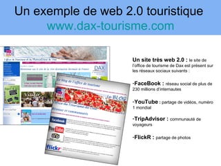 Un exemple de web 2.0 touristique
     www.dax-tourisme.com

                    Un site très web 2.0 : le site de
                    l’office de tourisme de Dax est présent sur
                    les réseaux sociaux suivants :

                    -FaceBook : réseau social de plus de
                    230 millions d’internautes

                    -YouTube : partage de vidéos, numéro
                    1 mondial

                    -TripAdvisor : communauté de
                    voyageurs

                    -FlickR : partage de photos
 