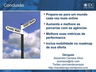 Conclusão Prepare-se para um mundo cada vez mais online Aumente e melhore as parcerias com as agências Melhore suas métricas de performance Inclua mobilidade no roadmap de sua oferta Obrigado Alexandre Campos Silva acampos@idc.com Twitter.com/xandecampos http://caudalonga.wordpress.com 