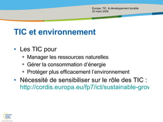 TIC et environnement Les TIC pour Manager les ressources naturelles Gérer la consommation d’énergie Protéger plus efficacement l’environnement Nécessité de sensibiliser sur le rôle des TIC :  http://cordis.europa.eu/fp7/ict/sustainable-growth/f-projects_en.html 