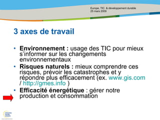 3 axes de travail Environnement :  usage des TIC pour mieux s’informer sur les changements environnementaux  Risques naturels :  mieux comprendre ces risques, prévoir les catastrophes et y répondre plus efficacement (ex.  www.gis.com  /  http://gmes.info  ) Efficacité énergétique  : gérer notre production et consommation  