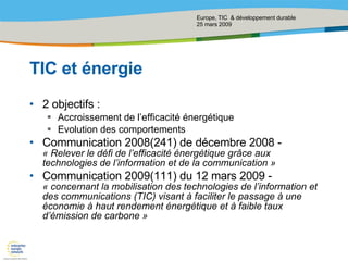 TIC et énergie 2 objectifs : Accroissement de l’efficacité énergétique Evolution des comportements Communication 2008(241) de décembre 2008 -  « Relever le défi de l’efficacité énergétique grâce aux technologies de l’information et de la communication » Communication 2009(111) du 12 mars 2009 -  « concernant la mobilisation des technologies de l’information et des communications (TIC) visant à faciliter le passage à une économie à haut rendement énergétique et à faible taux d’émission de carbone » 
