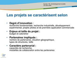 Les projets se caractérisent selon Degré d’innovation  : recherche fondamentale, recherche industrielle, développement expérimental, projets pilotes et de première application commerciale Enjeux et taille du projet : budget et calendrier Partenaires impliqués :  nombre de partenaires, situation géographique,  types de structures, taille Caractère partenarial : capacités de recherche, modalités de collaboration entre les partenaires 