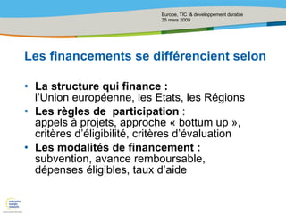 Les financements se différencient selon  La structure qui finance : l’Union européenne, les Etats, les Régions  Les règles de  participation  : appels à projets, approche « bottum up »,  critères d’éligibilité, critères d’évaluation Les modalités de financement :  subvention, avance remboursable, dépenses éligibles, taux d’aide 