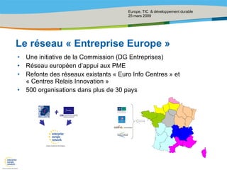Le réseau « Entreprise Europe » Une initiative de la Commission (DG Entreprises) Réseau européen d’appui aux PME Refonte des réseaux existants « Euro Info Centres » et « Centres Relais Innovation » 500 organisations dans plus de 30 pays 
