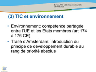 (3) TIC et environnement Environnement: compétence partagée entre l’UE et les Etats membres (art 174 à 176 CE) Traité d’Amsterdam: introduction du principe de développement durable   au rang de priorité absolue  