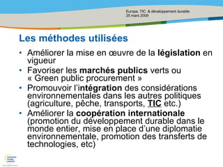 Les méthodes utilisées Améliorer la mise en œuvre de la  législation  en vigueur  Favoriser les  marchés publics  verts ou « Green public procurement » Promouvoir l’i ntégration  des considérations environnementales dans les autres politiques (agriculture, pêche, transports,  TIC  etc.) Améliorer la  coopération internationale  (promotion du développement durable dans le monde entier, mise en place d’une diplomatie environnementale, promotion des transferts de technologies, etc) 