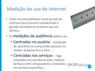 Medição de uso de Internet Exste uma possibilidade muito grande de metricas para internet considerando a grande variedade de produtos que ela oferece. As  medições de audiência  podem ser: Centradas no usuário  – Instalação de aplicativo no computador pessoal, no celular, pesquisa face a face, … Centradas nos serviços  – Tags instalados nos servidores web, medição do fluxo entre computadores, instalados em serviços específicos, … 