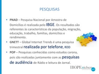 PESQUISAS PNAD  –  Pesquisa Nacional por Amostra de Domicílios é realizada pelo  IBGE . Os resultados são referentes às características da população, migração, educação, trabalho, famílias, domicílios e rendimento. GNETT  –  Global Internet Trends é uma pesquisa trimestral  realizada por telefone , RDD POP  – Pesquisas conhecidas como estudos carona, pois são realizadas juntamente com as  pesquisas de audiência   de Rádio e leitura de Jornal.  