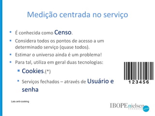 Medição centrada no serviço É conhecida como  Censo . Considera todos os pontos de acesso a um determinado serviço (quase todos). Estimar o universo ainda é um problema! Para tal, utiliza em geral duas tecnologias: Cookies .(*) Serviços fechados – através de  Usuário e senha Leis anti-cooking 