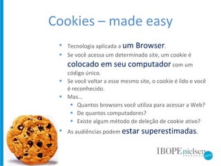 Cookies – made easy Tecnologia aplicada a  um Browser . Se você acessa um determinado site, um cookie é  colocado em seu computador   com um código único. Se você voltar a esse mesmo site, o cookie é lido e você é reconhecido. Mas...  Quantos browsers você utiliza para acessar a Web? De quantos computadores? Existe algum método de deleção de cookie ativo? As audiências podem  estar superestimadas . 