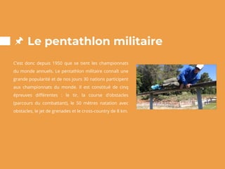Le pentathlon militaire
C’est donc depuis 1950 que se tient les championnats
du monde annuels. Le pentathlon militaire connaît une
grande popularité et de nos jours 30 nations participent
aux championnats du monde. Il est constitué de cinq
épreuves différentes : le tir, la course d’obstacles
(parcours du combattant), le 50 mètres natation avec
obstacles, le jet de grenades et le cross-country de 8 km.
 