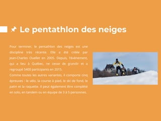 Le pentathlon des neiges
Pour terminer, le pentathlon des neiges est une
discipline très récente. Elle a été créée par
Jean-Charles Ouellet en 2005. Depuis, l’événement,
qui a lieu à Québec, ne cesse de grandir et a
regroupé 5400 participants en 2015.
Comme toutes les autres variantes, il comporte cinq
épreuves : le vélo, la course à pied, le ski de fond, le
patin et la raquette. Il peut également être complété
en solo, en tandem ou en équipe de 3 à 5 personnes.
 