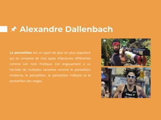 Alexandre Dallenbach
Le pentathlon est un sport de plus en plus populaire
qui se compose de cinq types d’épreuves différentes
comme son nom l’indique. Cet engouement a vu
l’arrivée de multiples variantes comme le pentathlon
moderne, le pentathlon, le pentathlon militaire et le
pentathlon des neiges.
 