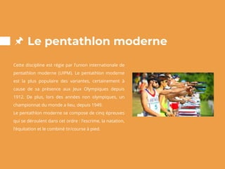 Le pentathlon moderne
Cette discipline est régie par l’union internationale de
pentathlon moderne (UIPM). Le pentathlon moderne
est la plus populaire des variantes, certainement à
cause de sa présence aux Jeux Olympiques depuis
1912. De plus, lors des années non olympiques, un
championnat du monde a lieu, depuis 1949.
Le pentathlon moderne se compose de cinq épreuves
qui se déroulent dans cet ordre : l’escrime, la natation,
l’équitation et le combiné tir/course à pied.
 