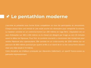 Le pentathlon moderne
L’escrime se présente sous forme d’une compétition où tous les participants se rencontrent.
Chaque assaut dure une minute et une seule touche est nécessaire pour remporter la victoire.
La natation consiste en un contre-la-montre sur 200 mètres en nage libre. L’équitation est un
saut d’obstacles sur 400 à 450 mètres où le cheval est désigné par tirage au sort 20 minutes
avant le début de l’épreuve. Pour finir, le combiné course/tir a récemment été modernisé pour
rendre l’épreuve plus spectaculaire. Elle consiste en un cross-country de 3200 mètres sur un
parcours de 800 mètres ponctué par quatre arrêts à un stand de tir ou les concurrents doivent
viser une cible située à 10 mètres.
Cette discipline est d’ailleurs pratiquée par Alexandre Dallenbach, un sportif franco-suisse au
palmarès impressionnant.
 