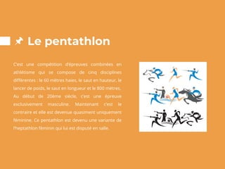 Le pentathlon
C’est une compétition d’épreuves combinées en
athlétisme qui se compose de cinq disciplines
différentes : le 60 mètres haies, le saut en hauteur, le
lancer de poids, le saut en longueur et le 800 mètres.
Au début de 20ème siècle, c’est une épreuve
exclusivement masculine. Maintenant c’est le
contraire et elle est devenue quasiment uniquement
féminine. Ce pentathlon est devenu une variante de
l’heptathlon féminin qui lui est disputé en salle.
 