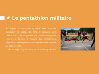 Le pentathlon militaire
A l’origine, le pentathlon moderne avait pour but
d’entraîner les soldats. En 1946, le capitaine Henri
Debrus a eu l’idée d’organiser une compétition sportive
réservée à l’armée. Il s’inspira d’un entraînement
néerlandais et une première compétition expérimentale
a eu lieu en 1947.
obstacles, le jet de grenades et le cross-country de 8 km.
 