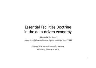 Essential Facilities Doctrine
in the data-driven economy
Alexandre de Streel
University of Namur/Namur Digital Institute, and CERRE
FSR and FCP Annual Scientific Seminar
Florence, 22 March 2018
1
 