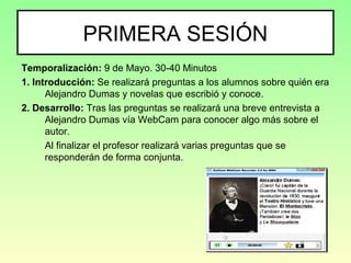 PRIMERA SESIÓN
Temporalización: 9 de Mayo. 30-40 Minutos
1. Introducción: Se realizará preguntas a los alumnos sobre quién era
Alejandro Dumas y novelas que escribió y conoce.
2. Desarrollo: Tras las preguntas se realizará una breve entrevista a
Alejandro Dumas vía WebCam para conocer algo más sobre el
autor.
Al finalizar el profesor realizará varias preguntas que se
responderán de forma conjunta.
 