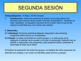 SEGUNDA SESIÓN
Temporalización: 10 Mayo. 40-50 minutos
1. Introducción: Antes de comenzar la sesión se le preguntará a los
alumnos que conocen de la novela “Los tres mosqueteros”, haciendo en
caso necesario, un pequeño resumen de la novela, tras lo cual se les
explica la actividad que van a tener que realizar.
2. Desarrollo:
2.1 Individual: De forma individual deberán responder a las primeras
preguntas sobre qué es un mosquetero.
2.2 Grupal: La clase de dividirá en cuatro grupos, y a cada grupo se le
asignará un párrafo de la novela y con ello un personaje. Deberán leer el
párrafo y responder a las preguntas, para posteriormente, presentar el
personaje al resto de la clase.
Al finalizar la exposición de todos los grupos, se hablará de cómo personas tan
distintas son amigas y con quién se identifica cada alumno y porqué.
 