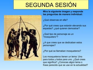SEGUNDA SESIÓN
Mira la siguiente imagen y responde
las preguntas de manera individual:
¿Qué observas en ella?
¿Por qué crees que estarán elevando sus
espadas? ¿qué quieren demostrar?
¿Qué tipo de personaje es un
“mosquetero”?
¿A que crees que se dedicaban estos
personajes?
¿Por qué se llamaban mosqueteros?
Los mosqueteros tienen un lema: Uno
para todos y todos para uno. ¿Qué crees
que significa? ¿Conoces algún lema o
frase parecido que se use en la actualidad?
 
