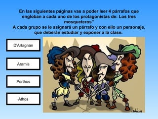 En las siguientes páginas vas a poder leer 4 párrafos que
engloban a cada uno de los protagonistas de: Los tres
mosqueteros”
A cada grupo se le asignará un párrafo y con ello un personaje,
que deberán estudiar y exponer a la clase.
D'Artagnan
Porthos
Aramis
Athos
 